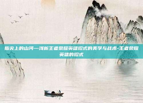 指尖上的山河—浅析王者荣耀英雄招式的美学与战术-王者荣耀英雄的招式