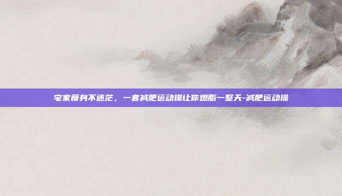 宅家瘦身不迷茫，一套减肥运动操让你燃脂一整天-减肥运动操