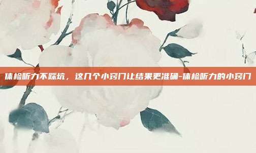 体检听力不踩坑,这几个小窍门让结果更准确-体检听力的小窍门