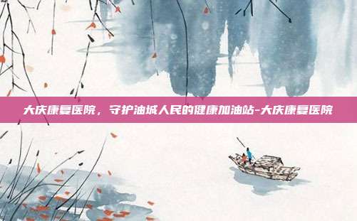 大庆康复医院，守护油城人民的健康加油站-大庆康复医院