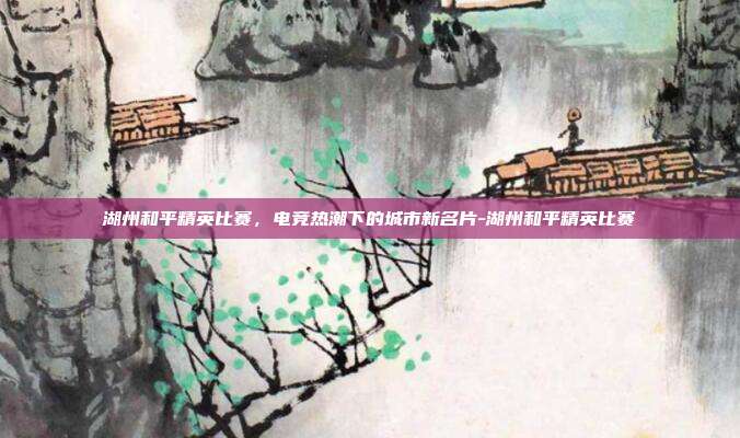 湖州和平精英比赛，电竞热潮下的城市新名片-湖州和平精英比赛