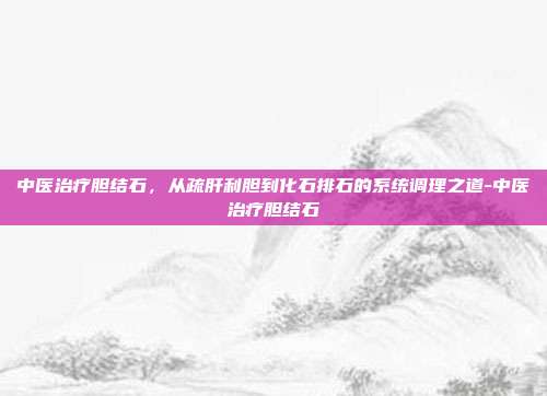 中医治疗胆结石,从疏肝利胆到化石排石的系统调理之道-中医治疗胆结石