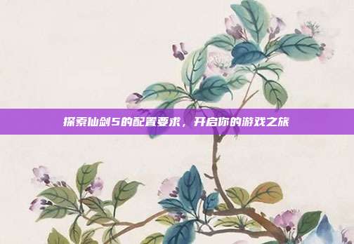 探索仙剑5的配置要求,开启你的游戏之旅
