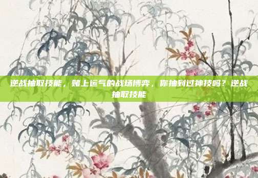 逆战抽取技能,赌上运气的战场博弈,你抽到过神技吗?逆战抽取技能