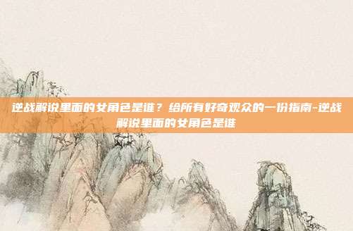 逆战解说里面的女角色是谁?给所有好奇观众的一份指南-逆战解说里面的女角色是谁