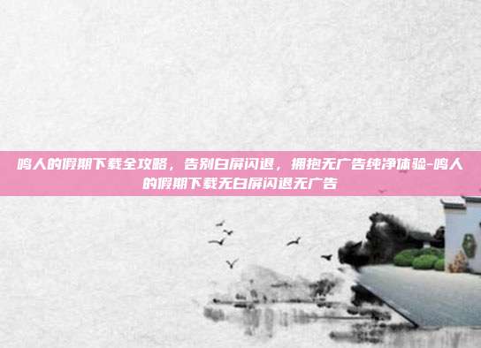 鸣人的假期下载全攻略，告别白屏闪退，拥抱无广告纯净体验-鸣人的假期下载无白屏闪退无广告