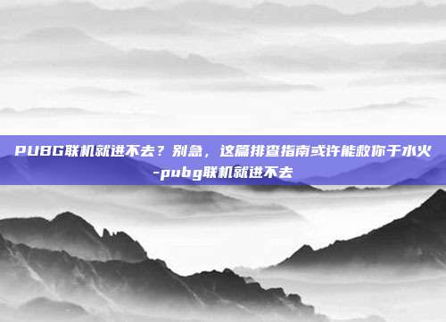 PUBG联机就进不去？别急，这篇排查指南或许能救你于水火-pubg联机就进不去