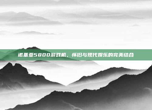 诺基亚5800游戏机，怀旧与现代娱乐的完美结合