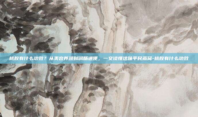 桃胶有什么功效?从美容养颜到润肠通便,一文读懂这味平民燕窝-桃胶有什么功效