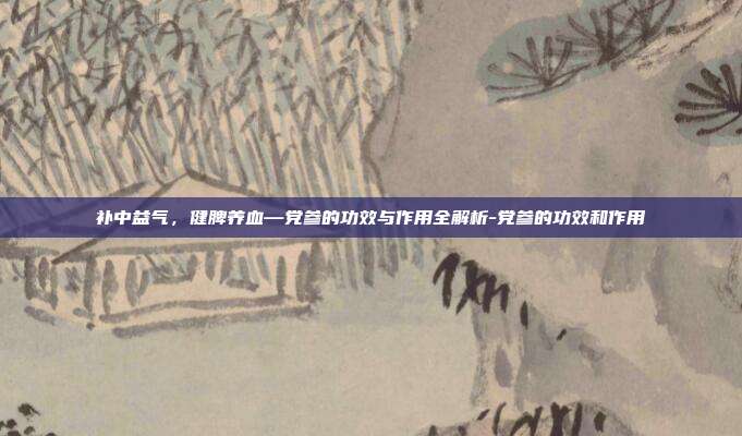 补中益气，健脾养血—党参的功效与作用全解析-党参的功效和作用