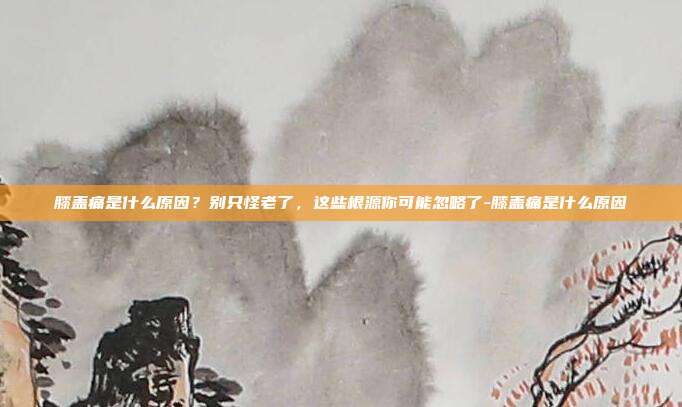 膝盖痛是什么原因?别只怪老了,这些根源你可能忽略了-膝盖痛是什么原因