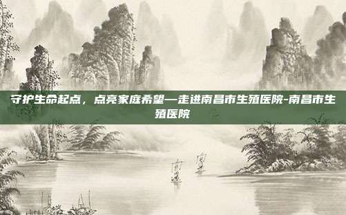 守护生命起点，点亮家庭希望—走进南昌市生殖医院-南昌市生殖医院