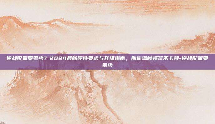 逆战配置要多少?2024最新硬件要求与升级指南,助你满帧畅玩不卡顿-逆战配置要多少