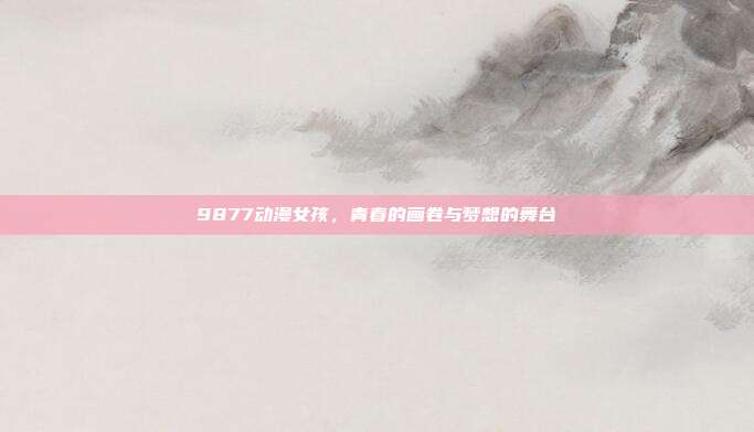 9877动漫女孩，青春的画卷与梦想的舞台