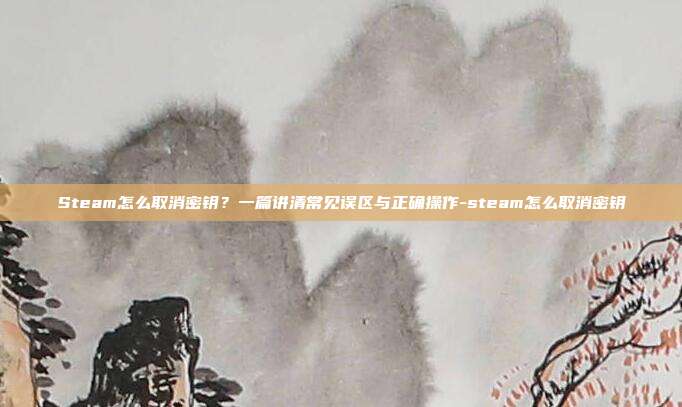 Steam怎么取消密钥？一篇讲清常见误区与正确操作-steam怎么取消密钥