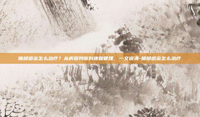 肺部感染怎么治疗？从病因判断到康复管理，一文说清-肺部感染怎么治疗