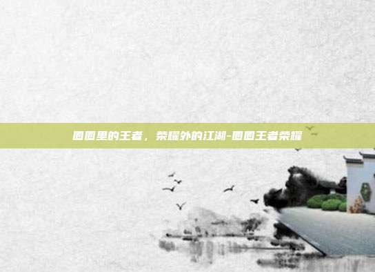 圈圈里的王者，荣耀外的江湖-圈圈王者荣耀