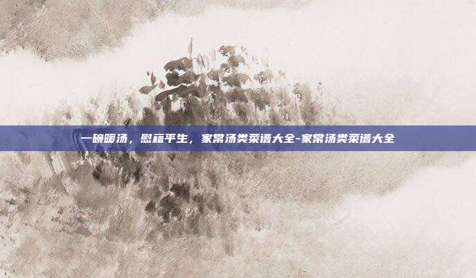 一碗暖汤,慰藉平生,家常汤类菜谱大全-家常汤类菜谱大全