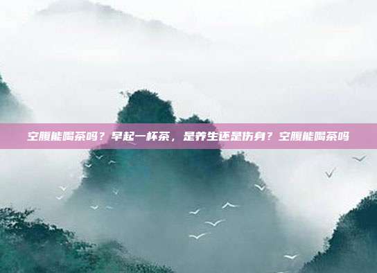 空腹能喝茶吗？早起一杯茶，是养生还是伤身？空腹能喝茶吗