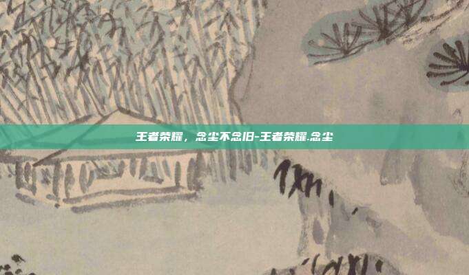 王者荣耀,念尘不念旧-王者荣耀.念尘