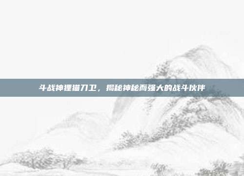 斗战神狸猫刀卫，揭秘神秘而强大的战斗伙伴