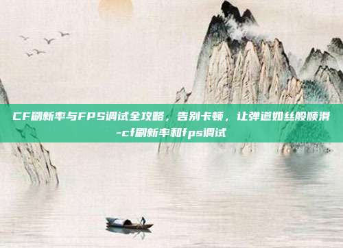 CF刷新率与FPS调试全攻略,告别卡顿,让弹道如丝般顺滑-cf刷新率和fps调试
