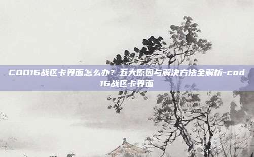 COD16战区卡界面怎么办?五大原因与解决方法全解析-cod16战区卡界面