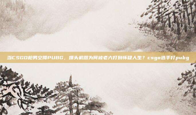 当CSGO枪男空降PUBG，爆头机器为何被老六打到怀疑人生？csgo选手打pubg