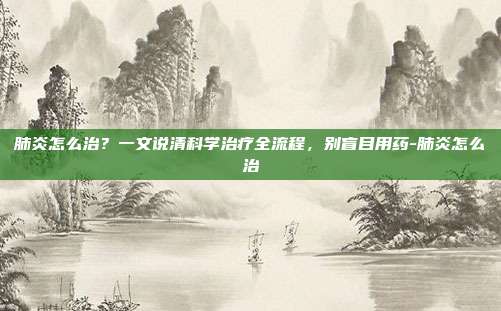肺炎怎么治?一文说清科学治疗全流程,别盲目用药-肺炎怎么治