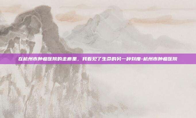 在杭州市肿瘤医院的走廊里,我看见了生命的另一种刻度-杭州市肿瘤医院