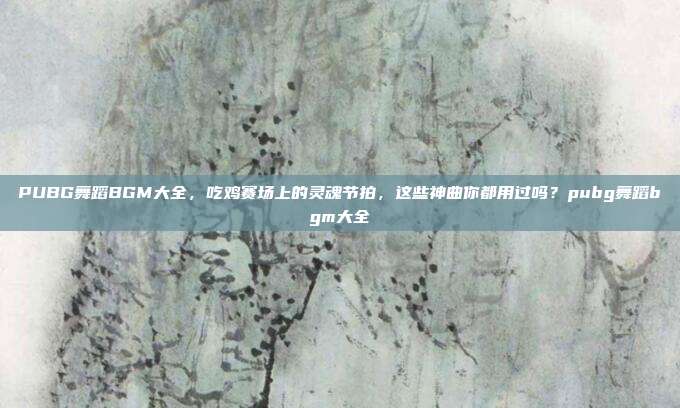 PUBG舞蹈BGM大全，吃鸡赛场上的灵魂节拍，这些神曲你都用过吗？pubg舞蹈bgm大全