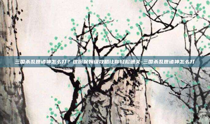 三国杀乱世诸神怎么打？这份保姆级攻略让你轻松通关-三国杀乱世诸神怎么打