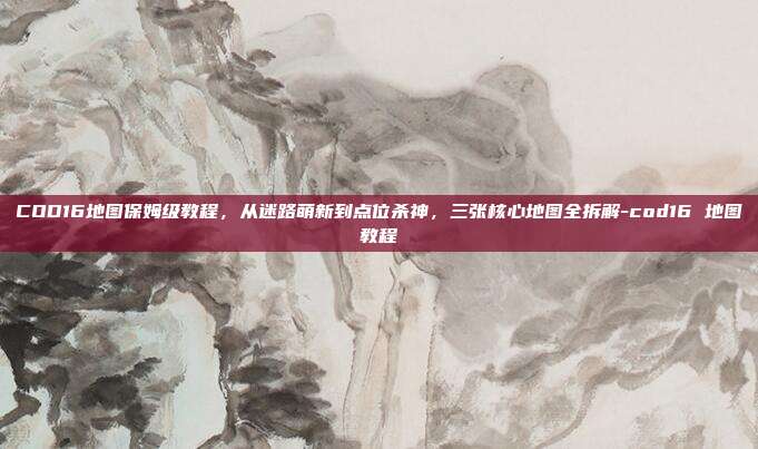 COD16地图保姆级教程，从迷路萌新到点位杀神，三张核心地图全拆解-cod16 地图教程