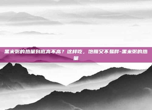 黑米粥的热量到底高不高？这样吃，饱腹又不易胖-黑米粥的热量