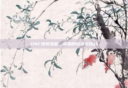 DNF地狱摇篮，深渊的试炼与挑战