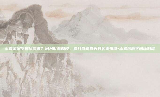 王者荣耀李白压制谁？别只盯着脆皮，这几位硬骨头其实更怕他-王者荣耀李白压制谁