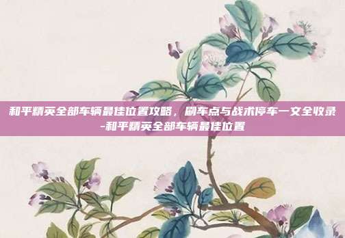 和平精英全部车辆最佳位置攻略，刷车点与战术停车一文全收录-和平精英全部车辆最佳位置