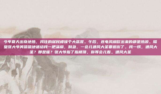 今年夏天出奇地热，我住的居民楼像个大蒸笼。午后，连电风扇吹出来的都是热浪。隔壁张大爷笑嘻嘻地递给我一把蒲扇，别急，一会儿通风大圣要巡街了。我一愣，通风大圣？那是谁？张大爷指了指楼顶，你等会儿看。通风大圣