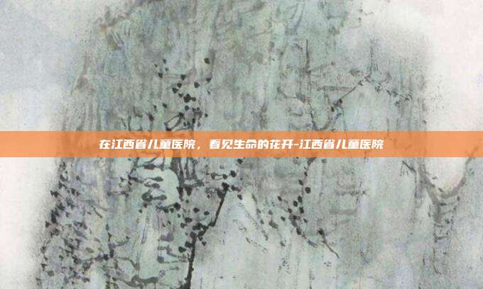 在江西省儿童医院,看见生命的花开-江西省儿童医院