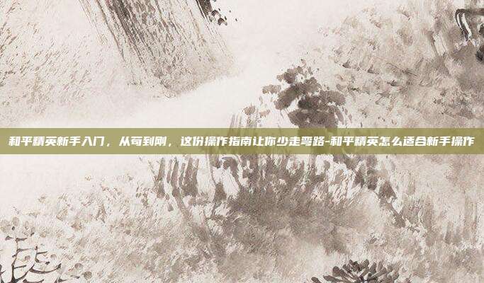 和平精英新手入门，从苟到刚，这份操作指南让你少走弯路-和平精英怎么适合新手操作