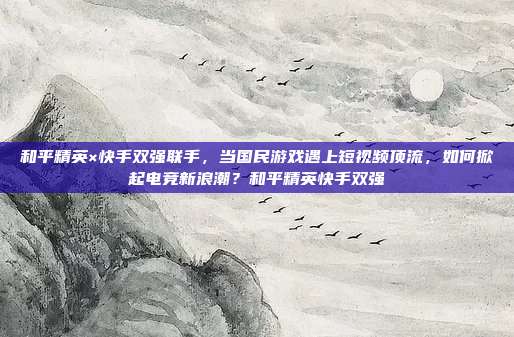 和平精英×快手双强联手，当国民游戏遇上短视频顶流，如何掀起电竞新浪潮？和平精英快手双强