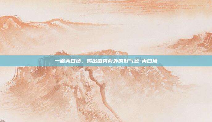 一碗美白汤，喝出由内而外的好气色-美白汤