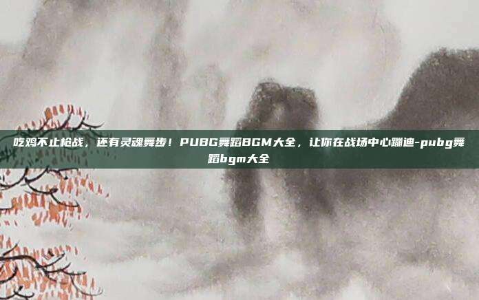 吃鸡不止枪战,还有灵魂舞步!PUBG舞蹈BGM大全,让你在战场中心蹦迪-pubg舞蹈bgm大全