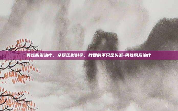男性脱发治疗，从误区到科学，找回的不只是头发-男性脱发治疗