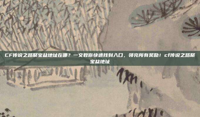 CF传说之路聚宝盆地址在哪？一文教你快速找到入口，领完所有奖励！cf传说之路聚宝盆地址