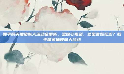 和平精英抽皮肤大活动全解析，是良心福利，还是套路狂欢？和平精英抽皮肤大活动
