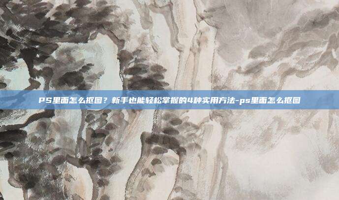 PS里面怎么抠图？新手也能轻松掌握的4种实用方法-ps里面怎么抠图