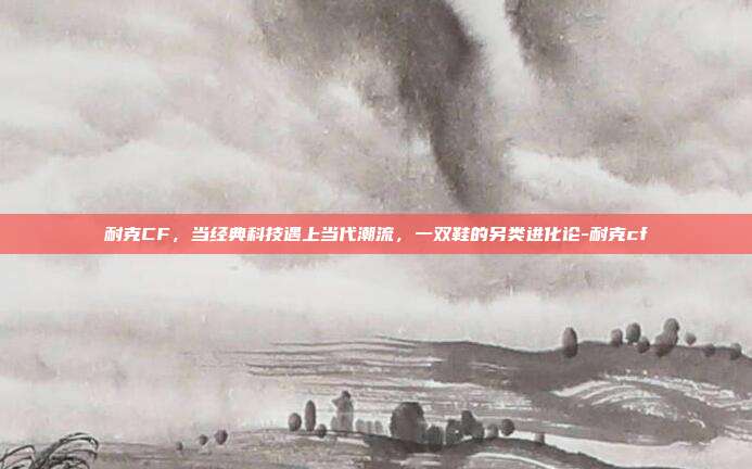 耐克CF，当经典科技遇上当代潮流，一双鞋的另类进化论-耐克cf