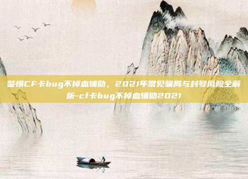 警惕CF卡bug不掉血辅助，2021年常见骗局与封号风险全解析-cf卡bug不掉血辅助2021