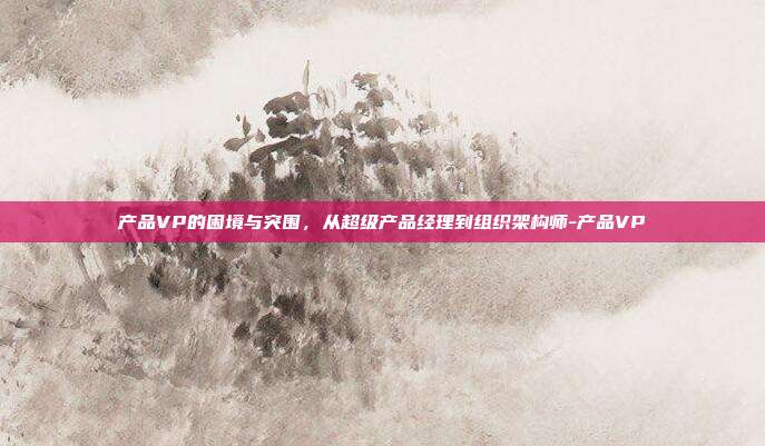 产品VP的困境与突围，从超级产品经理到组织架构师-产品VP
